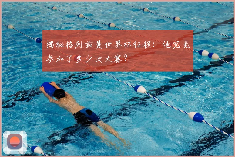 揭秘格列兹曼世界杯征程：他究竟参加了多少次大赛？