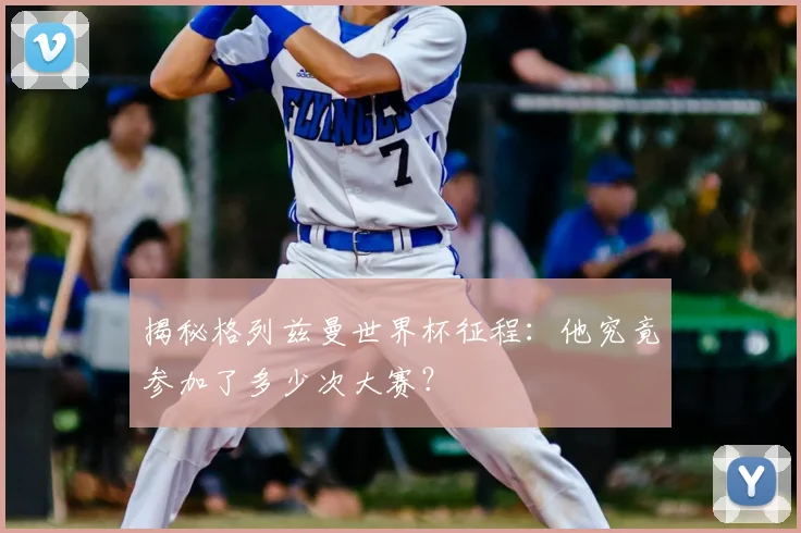 揭秘格列兹曼世界杯征程：他究竟参加了多少次大赛？