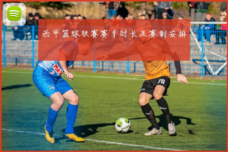西甲篮球联赛赛季时长及赛制安排